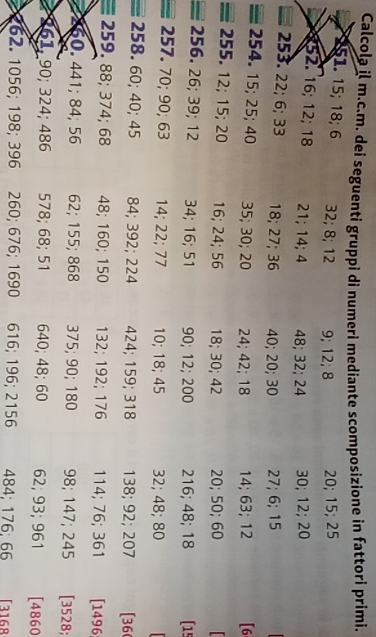 Calcola il m.c.m. dei seguenti gruppi di numeri mediante scomposizione in fattori primi. 
51. 15; 18; 6 32; 8; 12 9; 12; 8 20; 15; 25
52. 16; 12; 18 21; 14; 4 48; 32; 24 30; 12; 20
253. 22; 6; 33 18; 27; 36 40; 20; 30 27; 6; 15
254. 15; 25; 40 35; 30; 20 24; 42; 18 14; 63; 12 [ 6
255. 12; 15; 20 16; 24; 56 18; 30; 42 20; 50; 60
256. 26; 39; 12 34; 16; 51 90; 12; 200 216; 48; 18 (15
257. 70; 90; 63 14; 22; 77 10; 18; 45 32; 48; 80
258. 60; 40; 45 84; 392; 224 424; 159; 318 138; 92; 207 [ 36 (
259. 88; 374; 68 48; 160; 150 132; 192; 176 114; 76; 361 [ 1496; 
260. 441; 84; 56 62; 155; 868 375; 90; 180 98; 147; 245 [ 3528;
261, 90; 324; 486 578; 68; 51 640; 48; 60 62; 93; 961 [ 4860
262. 1056; 198; 396 260; 676; 1690 616; 196; 2156 484; 176; 66 [ 3168