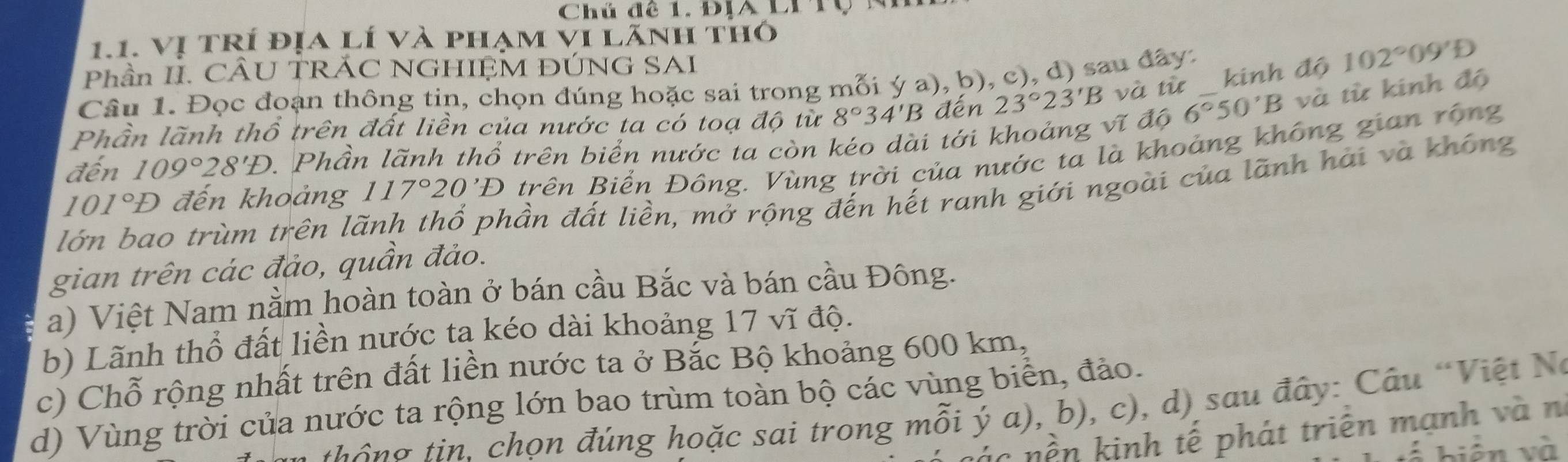 Chú đê 1. ĐịA Li Tộ n
1.1. Vị tRí địa lí và phạm vi lãnh thỏ
Phần II. CÂU TRÁC NGHIỆM ĐÚNG SAI
Câu 1. Đọc đoạn thông tin, chọn đúng hoặc sai trong mỗi ý a), b), c), d) sau đây:
Phần lãnh thổ trên đất liền của nước ta có toạ độ từ 8°34'B đến 23°23'B và từ _ kinh độ 102°09'D
đến 109°28'D 1Phần lãnh thổ trên biển nước ta còn kéo dài tới khoảng vĩ độ 6°50'B và từ kinh độ
101°D đến khoảng 117°20'D trên Biển Đông. Vùng trời của nước ta là khoảng không gian rộng
lớn bao trùm trên là
đần đất liền, mở rộng đến hết ranh giới ngoài của lãnh hải và không
gian trên các đảo, quần đảo.
a) Việt Nam nằm hoàn toàn ở bán cầu Bắc và bán cầu Đông.
b) Lãnh thổ đất liền nước ta kéo dài khoảng 17 vĩ độ.
c) Chỗ rộng nhất trên đất liền nước ta ở Bắc Bộ khoảng 600 km,
d) Vùng trời của nước ta rộng lớn bao trùm toàn bộ các vùng biển, đảo.
th g tin. chọn đúng hoặc sai trong mỗi ý a), b), c), d) sau đây: Câu "Việt Nó
nác nền kinh tế phát triên mạnh và n
biển và