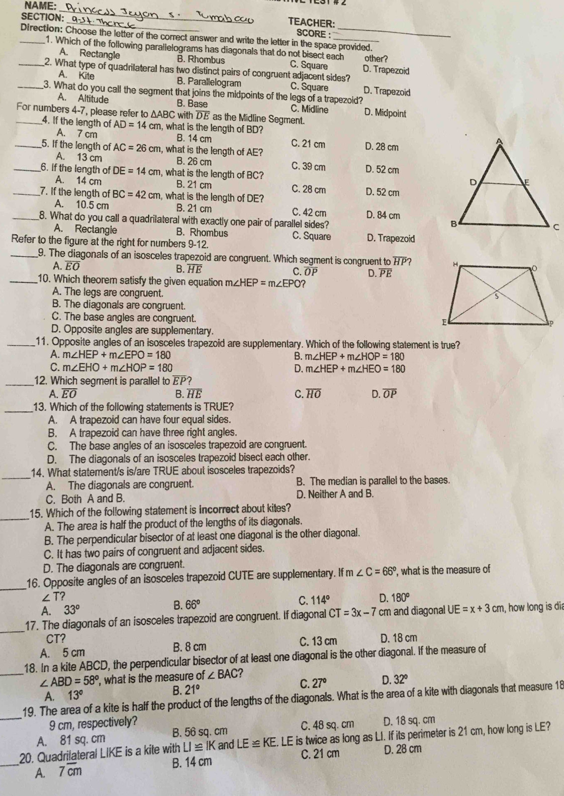 NAME:
_
_
SECTION:
TEACHER:
SCORE :
_Direction: Choose the letter of the correct answer and write the letter in the space provided.
1. Which of the following parallelograms has diagonals that do not bisect each other?
A. Rectangle B. Rhombus C. Square D. Trapezoid
_2. What type of quadrilateral has two distinct pairs of congruent adjacent sides?
A. Kite B. Parallelogram C. Square D. Trapezoid
_3. What do you call the segment that joins the midpoints of the legs of a trapezoid?
A. Altitude B. Base C. Midline D. Midpoint
For numbers 4-7, please refer to △ ABC with overline DE as the Midline Segment.
4. If the length of AD=14 c m, what is the length of BD?
A. 7 cm B. 14 cm C. 21 cm D. 28 cm
_5. If the length of AC=26cm , what is the length of AE?
A. 13 cm B. 26 cm C. 39 cm D. 52 cm
_6. if the length of DE=14cm , what is the length of BC?
A. 14 cm B. 21 cm C. 28 cm D. 52 cm
_7. If the length of BC=42cm , what is the length of DE?
A. 10.5 cm B. 21 cm C. 42 cm D. 84 cm
_8. What do you call a quadrilateral with exactly one pair of parallel sides?
A. Rectangie B. Rhombus C. Square D. Trapezoid
Refer to the figure at the right for numbers 9-12.
_9. The diagonals of an isosceles trapezoid are congruent. Which segment is congruent to HP?
A. overline EO
B. overline HE
C. overline OP D. overline PE
_10. Which theorem satisfy the given equation m∠ HEP=m∠ EPO?
A. The legs are congruent.
B. The diagonals are congruent.
C. The base angles are congruent.
D. Opposite angles are supplementary
_11. Opposite angles of an isosceles trapezoid are supplementary. Which of the following statement is true?
A. m∠ HEP+m∠ EPO=180 B. m∠ HEP+m∠ HOP=180
C. m∠ EHO+m∠ HOP=180 D. m∠ HEP+m∠ HEO=180
_12. Which segment is parallel to overline EP?
A. overline EO B. overline HE C. overline HO D. overline OP
_
13. Which of the following statements is TRUE?
A. A trapezoid can have four equal sides.
B. A trapezoid can have three right angles.
C. The base angles of an isosceles trapezoid are congruent.
D. The diagonals of an isosceles trapezoid bisect each other.
_
14. What statement/s is/are TRUE about isosceles trapezoids?
A. The diagonals are congruent. B. The median is parallel to the bases.
C. Both A and B. D. Neither A and B.
_15. Which of the following statement is incorrect about kites?
A. The area is half the product of the lengths of its diagonals.
B. The perpendicular bisector of at least one diagonal is the other diagonal.
C. It has two pairs of congruent and adjacent sides.
D. The diagonals are congruent.
_16. Opposite angles of an isosceles trapezoid CUTE are supplementary. If m∠ C=66° , what is the measure of
∠ T?
A. 33°
B. 66°
C. 114° D. 180^o
_
17. The diagonals of an isosceles trapezoid are congruent. If diagonal CT=3x-7cm and diagonal UE=x+3cm , how long is dia
CT? C. 13 cm
A. 5 cm D. 18 cm
B. 8 cm
18. In a kite ABCD, the perpendicular bisector of at least one diagonal is the other diagonal. If the measure of
_ ∠ ABD=58° , what is the measure of ∠ BAC ?
A. 13°
B. 21°
C. 27°
D. 32°
_19. The area of a kite is half the product of the lengths of the diagonals. What is the area of a kite with diagonals that measure 18
9 cm, respectively? D. 18 sq. cm
A. 81 sq. cm B. 56 sq. cm
C. 48 sq. cm
_
20. Quadrilateral LIKE is a kite with LI≌ IK and LE≌ KE. LE is twice as long as LI. If its perimeter is 21 cm, how long is LE?
B. 14 cm C. 21 cm D. 28 cm
A. 7overline cm