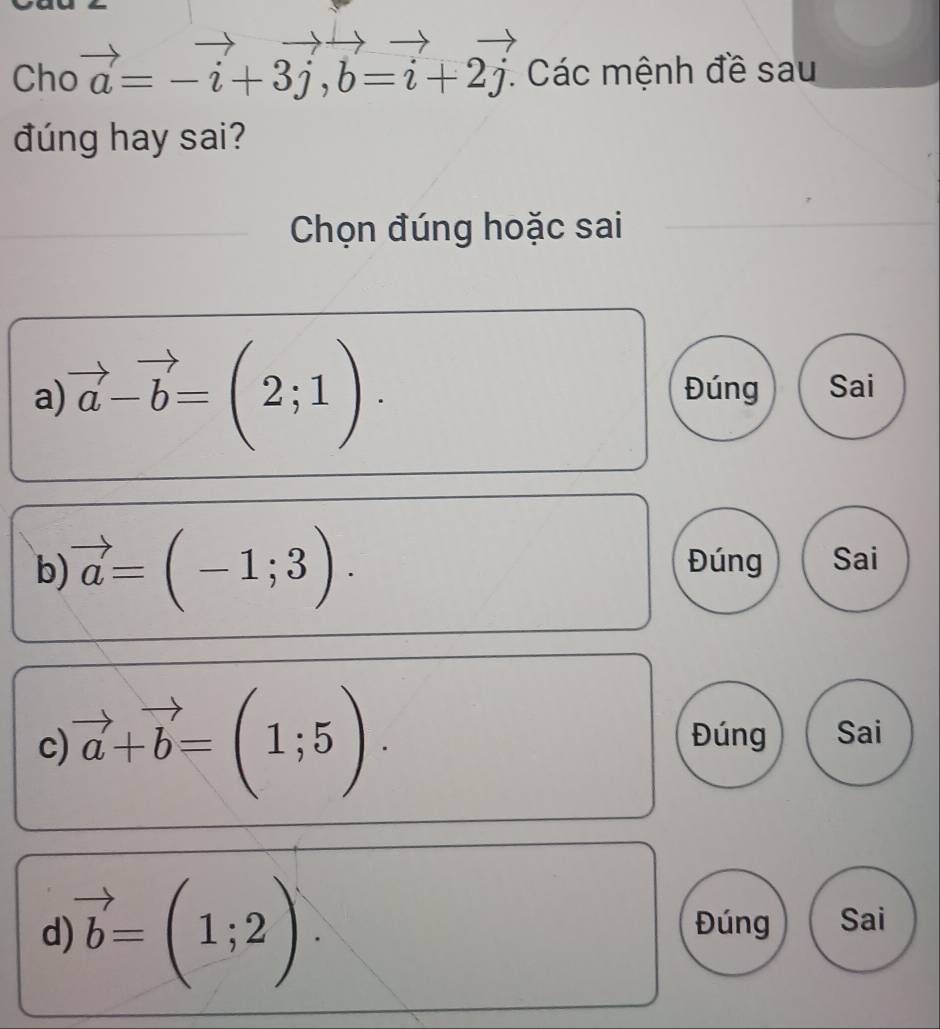 Cho vector a=-vector i+3vector j, vector b=vector i+2vector j : Các mệnh đề sau
đúng hay sai?
Chọn đúng hoặc sai
a) vector a-vector b=(2;1). Đúng Sai
b) vector a=(-1;3). Đúng Sai
c vector a+vector b=(1;5).
Đúng Sai
d vector b=(1;2). 
Đúng Sai