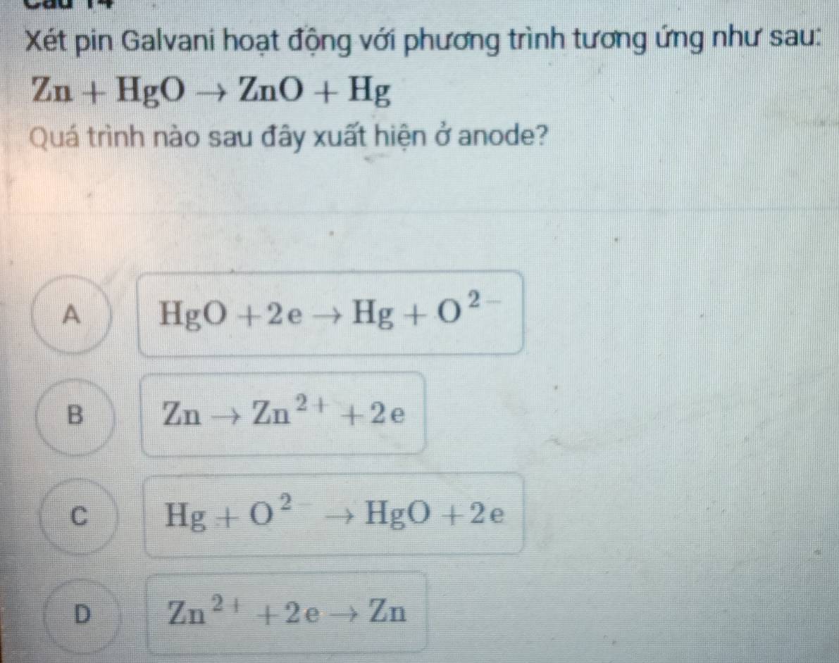 Xết pin Galvani hoạt động với phương trình tương ứng như sau:
Zn+HgOto ZnO+Hg
Quá trình nào sau đây xuất hiện ở anode?
A HgO+2eto Hg+O^2
B Znto Zn^(2+)+2e
C Hg+O^(2-)to HgO+2 ∈
D Zn^(2+)+2eto Zn