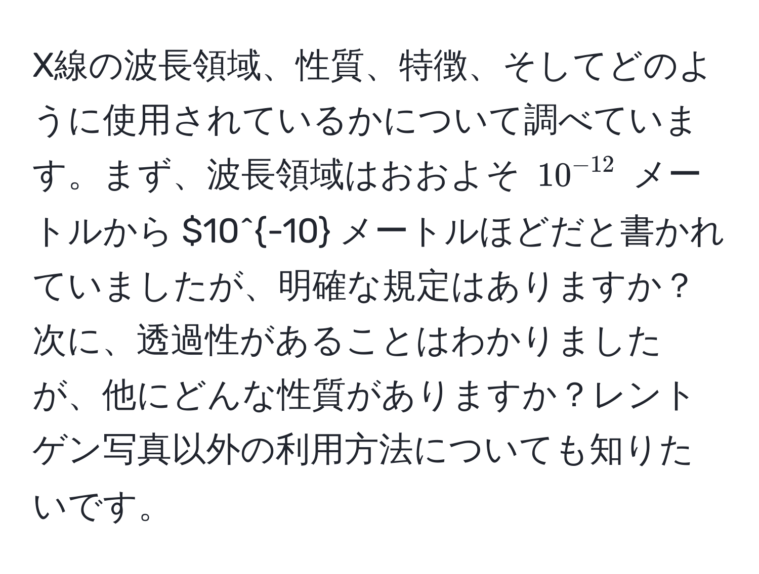 X線の波長領域、性質、特徴、そしてどのように使用されているかについて調べています。まず、波長領域はおおよそ $10^(-12)$ メートルから $10^(-10)$$ メートルほどだと書かれていましたが、明確な規定はありますか？次に、透過性があることはわかりましたが、他にどんな性質がありますか？レントゲン写真以外の利用方法についても知りたいです。