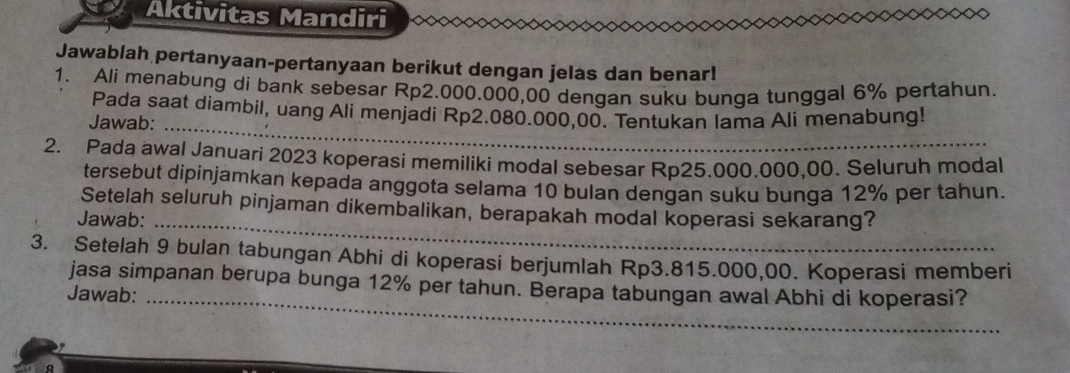 Aktivitas Mandiri ^ 
Jawablah pertanyaan-pertanyaan berikut dengan jelas dan benar! 
1. Ali menabung di bank sebesar Rp2.000.000,00 dengan suku bunga tunggal 6% pertahun. 
Pada saat diambil, uang Ali menjadi Rp2.080.000,00. Tentukan Iama Ali menabung! 
Jawab:_ 
2. Pada awal Januari 2023 koperasi memiliki modal sebesar Rp25.000.000,00. Seluruh modal 
tersebut dipinjamkan kepada anggota selama 10 bulan dengan suku bunga 12% per tahun. 
Setelah seluruh pinjaman dikembalikan, berapakah modal koperasi sekarang? 
Jawab:_ 
3. Setelah 9 bulan tabungan Abhi di koperasi berjumlah Rp3.815.000,00. Koperasi memberi 
jasa simpanan berupa bunga 12% per tahun. Berapa tabungan awal Abhi di koperasi? 
Jawab:_