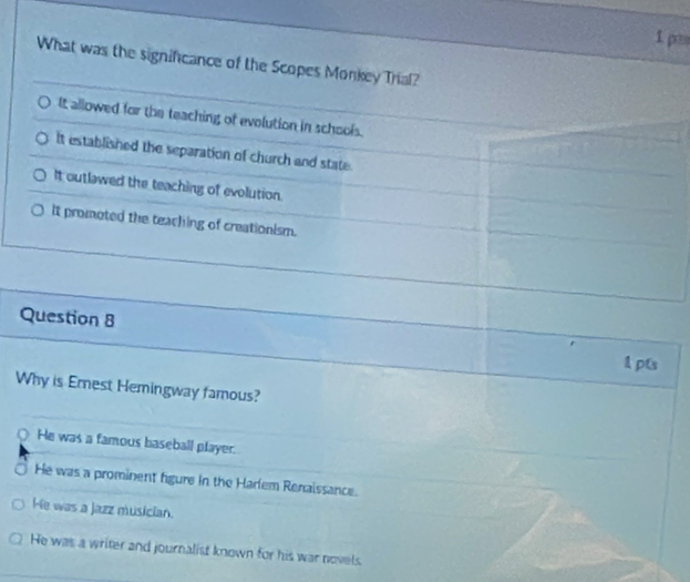p≡
What was the significance of the Scopes Monkey Tral?
It allowed for the teaching of evolution in schools.
It established the separation of church and state.
It outlawed the teaching of evolution.
It promoted the teaching of creationism.
Question 8
1pts
Why is Ernest Hemingway famous?
○ He was a famous baseball player.
He was a prominent figure in the Harlem Renaissance.
He was a jazz musician.
He was a writer and journalist known for his war novels