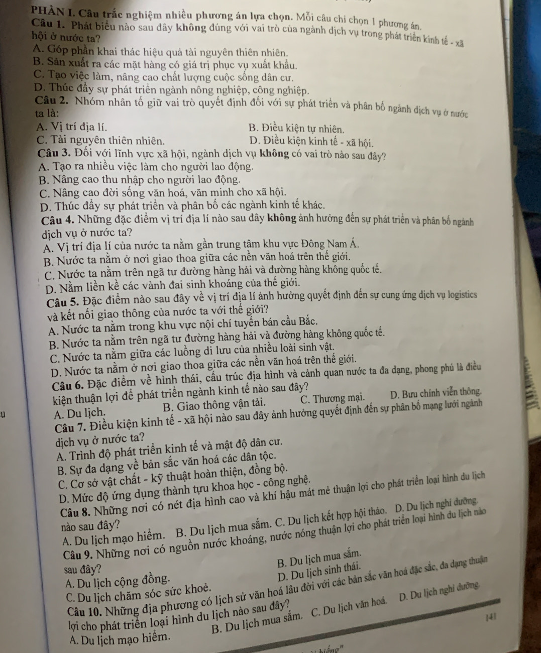 PHÀN I. Câu trắc nghiệm nhiều phương án lựa chọn. Mỗi câu chỉ chọn 1 phương án.
Câu 1. Phát biểu nào sau đây không đúng với vai trò của ngành dịch vụ trong phát triển kinh tế - xã
hội ở nước ta?
A. Góp phần khai thác hiệu quả tài nguyên thiên nhiên.
B. Sản xuất ra các mặt hàng có giá trị phục vụ xuất khẩu.
C. Tạo việc làm, nâng cao chất lượng cuộc sống dân cư.
D. Thúc đầy sự phát triển ngành nông nghiệp, công nghiệp.
Câu 2. Nhóm nhân tố giữ vai trò quyết định đối với sự phát triển và phân bố ngành dịch vụ ở nước
ta là:
A. Vị trí địa lí. B. Điều kiện tự nhiên.
C. Tài nguyên thiên nhiên. D. Điều kiện kinh tế - xã hội.
Câu 3. Đối với lĩnh vực xã hội, ngành dịch vụ không có vai trò nào sau đây?
A. Tạo ra nhiều việc làm cho người lao động.
B. Nâng cao thu nhập cho người lao động.
C. Nâng cao đời sống văn hoá, văn minh cho xã hội.
D. Thúc đầy sự phát triển và phân bố các ngành kinh tế khác.
Câu 4. Những đặc điểm vị trí địa lí nào sau đây không ảnh hưởng đến sự phát triển và phân bố ngành
dịch vụ ở nước ta?
A. Vị trí địa lí của nước ta nằm gần trung tâm khu vực Đông Nam Á.
B. Nước ta nằm ở nơi giao thoa giữa các nền văn hoá trên thế giới.
C. Nước ta nằm trên ngã tư đường hàng hải và đường hàng không quốc tế.
D. Nằm liền kề các vành đai sinh khoáng của thế giới.
Câu 5. Đặc điểm nào sau đây về vị trí địa lí ảnh hưởng quyết định đến sự cung ứng dịch vụ logistics
và kết nối giao thông của nước ta với thế giới?
A. Nước ta nằm trong khu vực nội chí tuyến bán cầu Bắc.
B. Nước ta nằm trên ngã tư đường hàng hải và đường hàng không quốc tế.
C. Nước ta nằm giữa các luồng di lưu của nhiều loài sinh vật.
D. Nước ta nằm ở nơi giao thoa giữa các nền văn hoá trên thế giới.
Câu 6. Đặc điểm về hình thái, cấu trúc địa hình và cảnh quan nước ta đa dạng, phong phú là điều
kiện thuận lợi để phát triền ngành kinh tế nào sau đây?
u A. Du lịch. B. Giao thông vận tải. C. Thương mại. D. Bưu chính viễn thông. 
Câu 7. Điều kiện kinh tế - xã hội nào sau đây ảnh hưởng quyết định đến sự phân bố mạng lưới ngành
dịch vụ ở nước ta?
A. Trình độ phát triển kinh tế và mật độ dân cư.
B. Sự đa dạng về bản sắc văn hoá các dân tộc.
C. Cơ sở vật chất - kỹ thuật hoàn thiện, đồng bộ.
D. Mức độ ứng dụng thành tựu khoa học - công nghệ.
Câu 8. Những nơi có nét địa hình cao và khí hậu mát mẻ thuận lợi cho phát triển loại hình du lịch
A. Du lịch mạo hiểm. B. Du lịch mua sắm. C. Du lịch kết hợp hội thảo. D. Du lịch nghi dưỡng.
nào sau đây?
Câu 9. Những nơi có nguồn nước khoáng, nước nóng thuận lợi cho phát triển loại hình du lịch nào
B. Du lịch mua sắm.
sau đây?
A. Du lịch cộng đồng.
D. Du lịch sinh thái.
Câu 10. Những địa phương có lịch sử văn hoá lâu đời với các bản sắc văn hoá đặc sắc, đa dạng thuận
C. Du lịch chăm sóc sức khoẻ.
B. Du lịch mua sắm. C. Du lịch văn hoá. D. Du lịch nghi dưỡng
lợi cho phát triển loại hình du lịch nào sau đây?
A. Du lịch mạo hiểm. ]41
biếng'