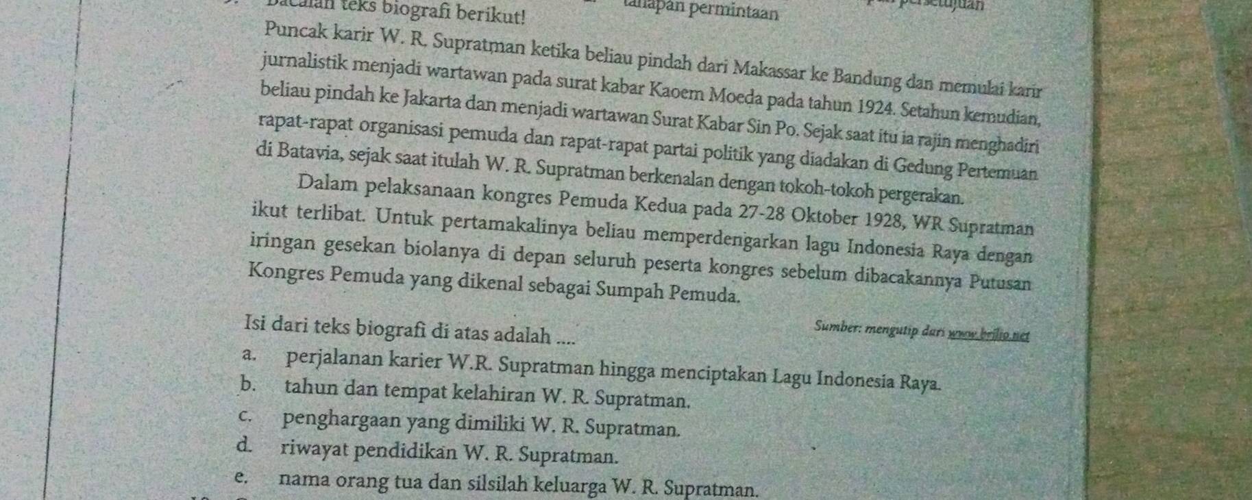 Calan teks biografi berikut!
tanapán permintaan
persetujuan
Puncak karir W. R. Supratman ketika beliau pindah dari Makassar ke Bandung dan memulai karir
jurnalistik menjadi wartawan pada surat kabar Kaoem Moeda pada tahun 1924. Setahun kemudian,
beliau pindah ke Jakarta dan menjadi wartawan Surat Kabar Sin Po. Sejak saat itu ia rajin menghadiri
rapat-rapat organisasi pemuda dan rapat-rapat partai politik yang diadakan di Gedung Pertemuan
di Batavia, sejak saat itulah W. R. Supratman berkenalan dengan tokoh-tokoh pergerakan.
Dalam pelaksanaan kongres Pemuda Kedua pada 27- 28 Oktober 1928, WR Supratman
ikut terlibat. Untuk pertamakalinya beliau memperdengarkan lagu Indonesia Raya dengan
iringan gesekan biolanya di depan seluruh peserta kongres sebelum dibacakannya Putusan
Kongres Pemuda yang dikenal sebagai Sumpah Pemuda.
Isi dari teks biografi di atas adalah ....
Sumber: mengutip dari www brilio net
a. perjalanan karier W.R. Supratman hingga menciptakan Lagu Indonesía Raya.
b. tahun dan tempat kelahiran W. R. Supratman.
c. penghargaan yang dimiliki W. R. Supratman.
d. riwayat pendidikan W. R. Supratman.
e. nama orang tua dan silsilah keluarga W. R. Supratman.