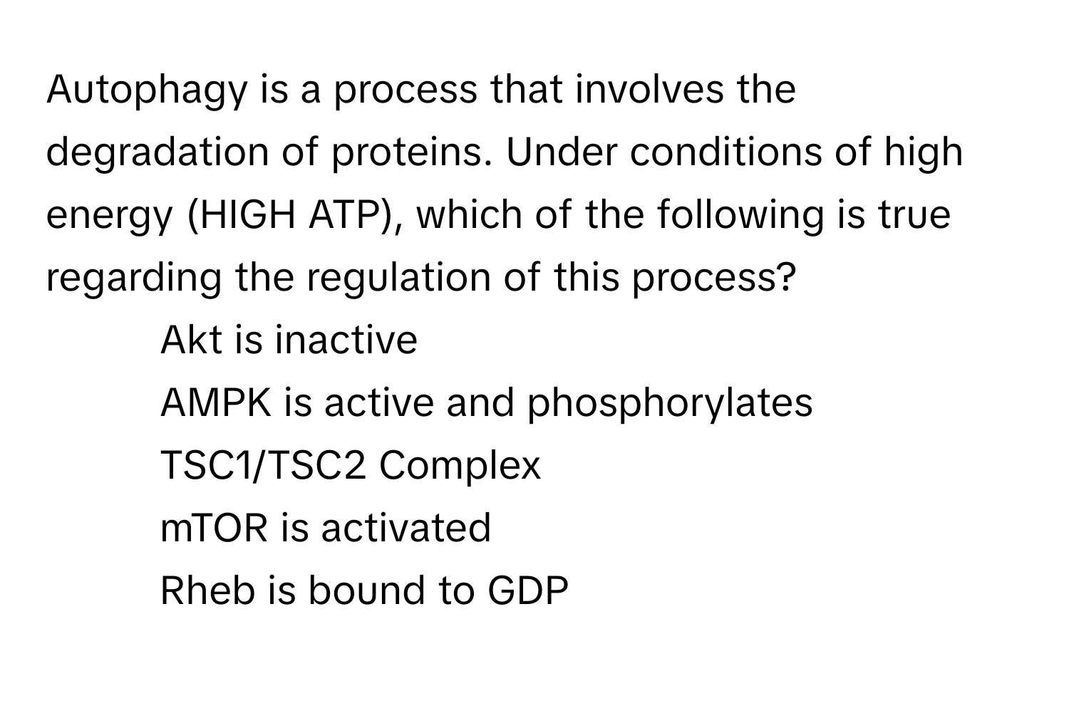 Autophagy is a process that involves the degradation of proteins. Under conditions of high energy (HIGH ATP), which of the following is true regarding the regulation of this process?

1) Akt is inactive 
2) AMPK is active and phosphorylates TSC1/TSC2 Complex 
3) mTOR is activated 
4) Rheb is bound to GDP