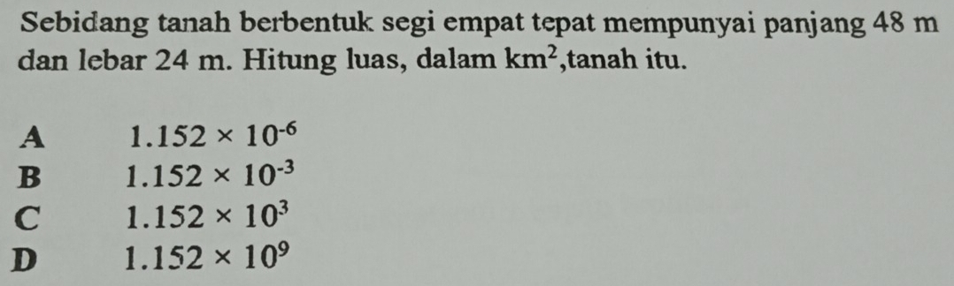 Sebidang tanah berbentuk segi empat tepat mempunyai panjang 48 m
dan lebar 24 m. Hitung luas, dalam km^2 ,tanah itu.
A 1.152* 10^(-6)
B 1.152* 10^(-3)
C 1.152* 10^3
D 1° 152* 10^9