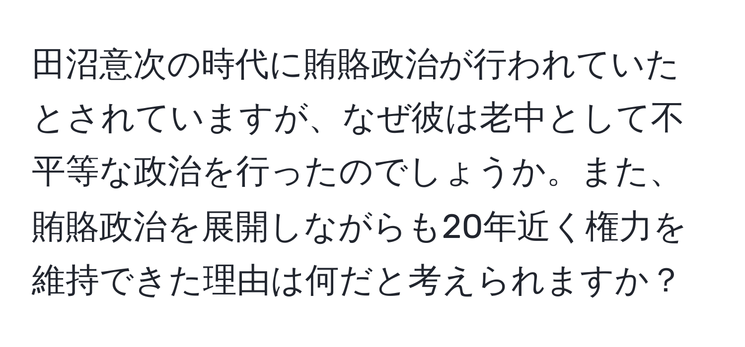 田沼意次の時代に賄賂政治が行われていたとされていますが、なぜ彼は老中として不平等な政治を行ったのでしょうか。また、賄賂政治を展開しながらも20年近く権力を維持できた理由は何だと考えられますか？