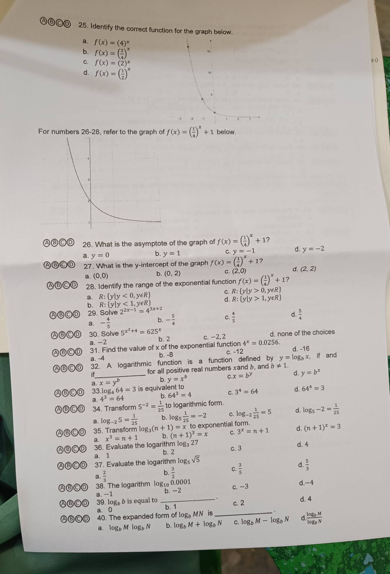 Ⓐ⑧ⒸⒹ 25. Identify the correct function for the graph below.
a. f(x)=(4)^x
b. f(x)=( 1/4 )^x
C. f(x)=(2)^x
0υ
d. f(x)=( 1/2 )^x
For numbers 26-28, refer to the graph of f(x)=( 1/4 )^x+1 below.
26. What is the asymptote of the graph of f(x)=( 1/4 )^x+1 ？
a. y=0
b. y=1
y=-1
d. y=-2
27. What is the y-intercept of the graph f(x)=( 1/4 )^x+1 ?
a. (0,0) (0,2) C. (2,0) d. (2,2)
b.
ABCD 28. Identify the range of the exponential function f(x)=( 1/4 )^x+1
a. R: y|y<0,y∈ R C. R: y|y>0,y∈ R
d. R: y|y>1,y∈ R
b. R: y|y<1,y∈ R
29. Solve 2^(2x-1)=4^(3x+2)
a. - 4/5 
b. - 5/4 
C.  4/5 
d.  5/4 
30. Solve 5^(x^2)+4=625^x
b. 2 c. -2,2 d. none of the choices
a. -2
Ⓐ 31. Find the value of x of the exponential function 4^x=0.0256.
c. -12
a. -4 d. -16
b. -8
ABCD 32. A logarithmic function is a function defined by y=log _bx , if and
if_ for all positive real numbers xand b, and b!= 1
a. x=y^b b. y=x^b
C x=b^y
d. y=b^x
33.log _464=3 is equivalent to
a. 4^3=64
b. 64^3=4
C. 3^4=64 d. 64^4=3
ABC 34. Transform 5^(-2)= 1/25  to logarithmic form.
a. log _-25= 1/25  b. log _5 1/25 =-2 C. log _-2 1/25 =5 d. log _5-2= 1/25 
ABCD 35. Transform log _3(n+1)=x x to exponential form.
a. x^3=n+1 b. (n+1)^3=x C. 3^x=n+1 d. (n+1)^x=3
ABCD 36. Evaluate the logarithm log _327 c. 3 d. 4
a. 1 b. 2
ABCD 37. Evaluate the logarithm logs sqrt(5)
a.  2/3  b.  3/2  C.  3/5 
d  5/3 
ABCD 38. The logarithm log1₀ 0.0001 d.-4
c. -3
a. −1 b. -2
ABCD 39. logb b is equal to _. c. 2 d. 4
a. 0 b. 1
ABCD 40. The expanded form of log， MN is_
·
a. log _bMlog _bN b. log _bM+log _bN C. log _bM-log _bN d frac log _bMlog _bN