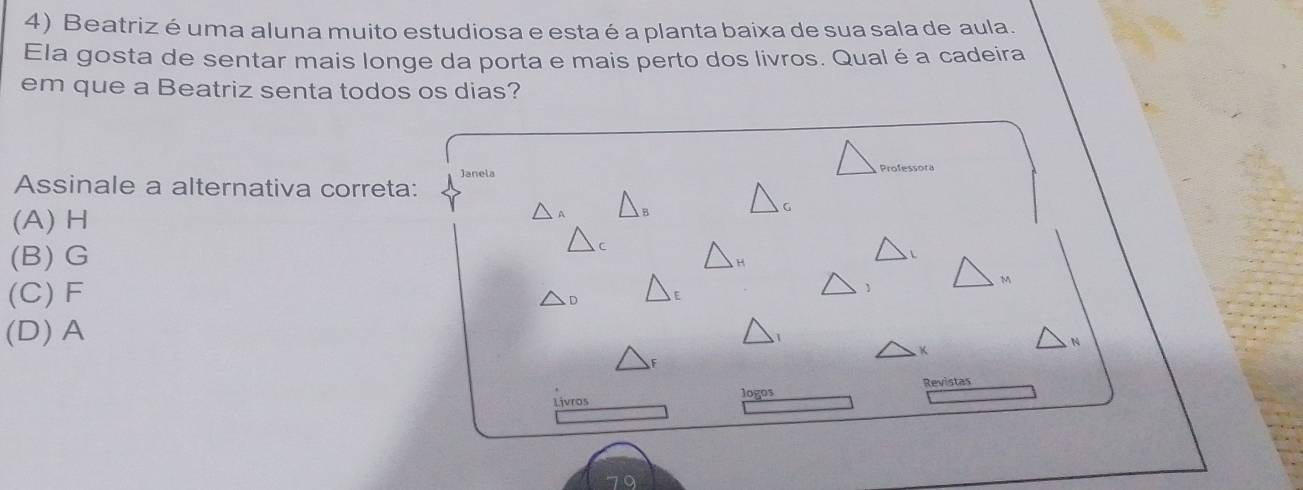 Beatriz é uma aluna muito estudiosa e esta é a planta baixa de sua sala de aula.
Ela gosta de sentar mais longe da porta e mais perto dos livros. Qualé a cadeira
em que a Beatriz senta todos os dias?
Janela 
Assinale a alternativa correta:
(A) H
(B) G
(C) F
(D) A
Revistas
Livros