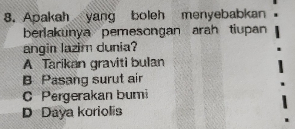 Apakah yang boleh menyebabkan
berlakunya pemesongan arah tiupan
angin lazim dunia?
A Tarikan graviti bulan
B Pasang surut air
C Pergerakan bumi
D Daya koriolis