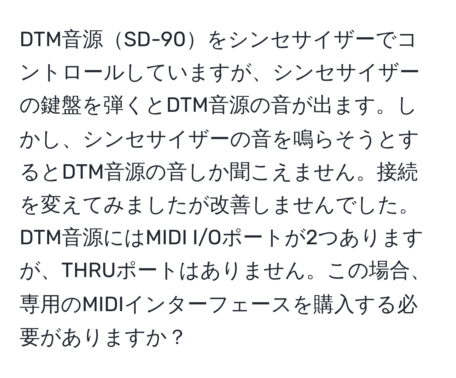 DTM音源SD-90をシンセサイザーでコントロールしていますが、シンセサイザーの鍵盤を弾くとDTM音源の音が出ます。しかし、シンセサイザーの音を鳴らそうとするとDTM音源の音しか聞こえません。接続を変えてみましたが改善しませんでした。DTM音源にはMIDI I/Oポートが2つありますが、THRUポートはありません。この場合、専用のMIDIインターフェースを購入する必要がありますか？