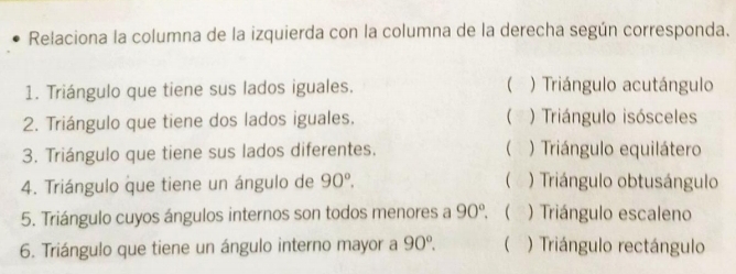 Relaciona la columna de la izquierda con la columna de la derecha según corresponda.
1. Triángulo que tiene sus lados iguales.  ) Triángulo acutángulo
2. Triángulo que tiene dos lados iguales. ) Triángulo isósceles

3. Triángulo que tiene sus lados diferentes. ) Triángulo equilátero
4. Triángulo que tiene un ángulo de 90°. ( ) Triángulo obtusángulo
5. Triángulo cuyos ángulos internos son todos menores a 90°.  ) Triángulo escaleno
6. Triángulo que tiene un ángulo interno mayor a 90°.  ) Triángulo rectángulo