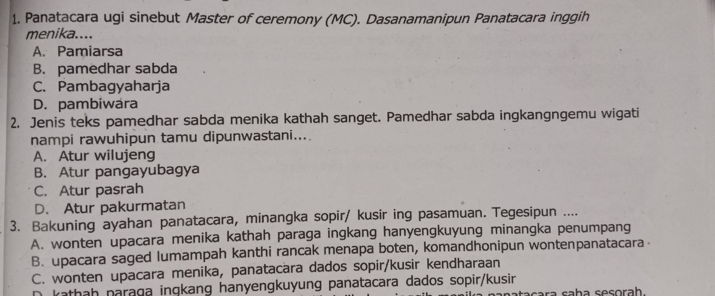 Panatacara ugi sinebut Master of ceremony (MC). Dasanamanipun Panatacara inggih
menika....
A. Pamiarsa
B. pamedhar sabda
C. Pambagyaharja
D. pambiwára
2. Jenis teks pamedhar sabda menika kathah sanget. Pamedhar sabda ingkangngemu wigati
nampi rawuhipun tamu dipunwastani...
A. Atur wilujeng
B. Atur pangayubagya
C. Atur pasrah
D. Atur pakurmatan
3. Bakuning ayahan panatacara, minangka sopir/ kusir ing pasamuan. Tegesipun ....
A. wonten upacara menika kathah paraga ingkang hanyengkuyung minangka penumpang
B. upacara saged lumampah kanthi rancak menapa boten, komandhonipun wontenpanatacara
C. wonten upacara menika, panatacära dados sopir/kusir kendharaan
D kathah paraga ingkang hanyengkuyung panatacara dados sopir/kusin
cara saḥa sesorah.