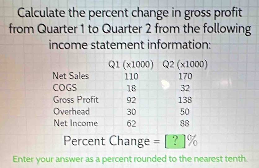 Calculate the percent change in gross profit
from Quarter 1 to Quarter 2 from the following
income statement information:
Percent Change = [ ? ]%
Enter your answer as a percent rounded to the nearest tenth.