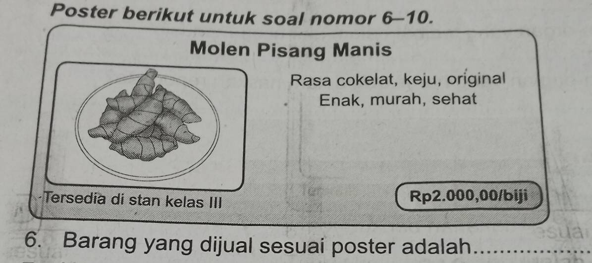 Poster berikut untuk soal nomor 6-10. 
Molen Pisang Manis 
Rasa cokelat, keju, original 
Enak, murah, sehat 
Tersedia di stan kelas III Rp2.000,00 /biji 
6. Barang yang dijual sesuai poster adalah