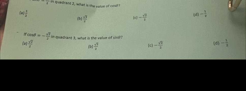 -frac 2 in quadrant 2, what is the value of cos θ ?
(a)  1/2  (c) - sqrt(2)/2  (d) - 1/2 
(b)  sqrt(3)/2 
If cos θ =- sqrt(2)/2  in quadrant 3, what is the value of sin θ ?
(a)  sqrt(2)/2  (c) - sqrt(2)/2  (d) - 1/2 
(b)  sqrt(3)/2 