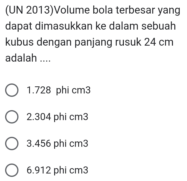 (UN 2013)Volume bola terbesar yang
dapat dimasukkan ke dalam sebuah
kubus dengan panjang rusuk 24 cm
adalah ....
1. 728 phi cm3
2. 304 phi cm3
3. 456 phi cm3
6. 912 phi cm3