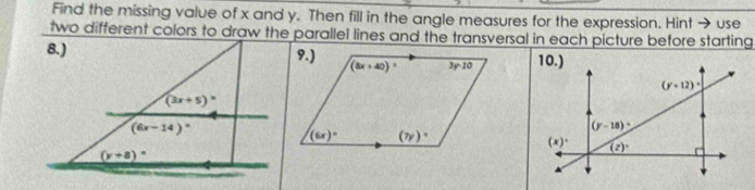 Find the missing value of x and y. Then fill in the angle measures for the expression. Hint → use
two different colors to draw the parallel lines and the transversal in each picture before starting