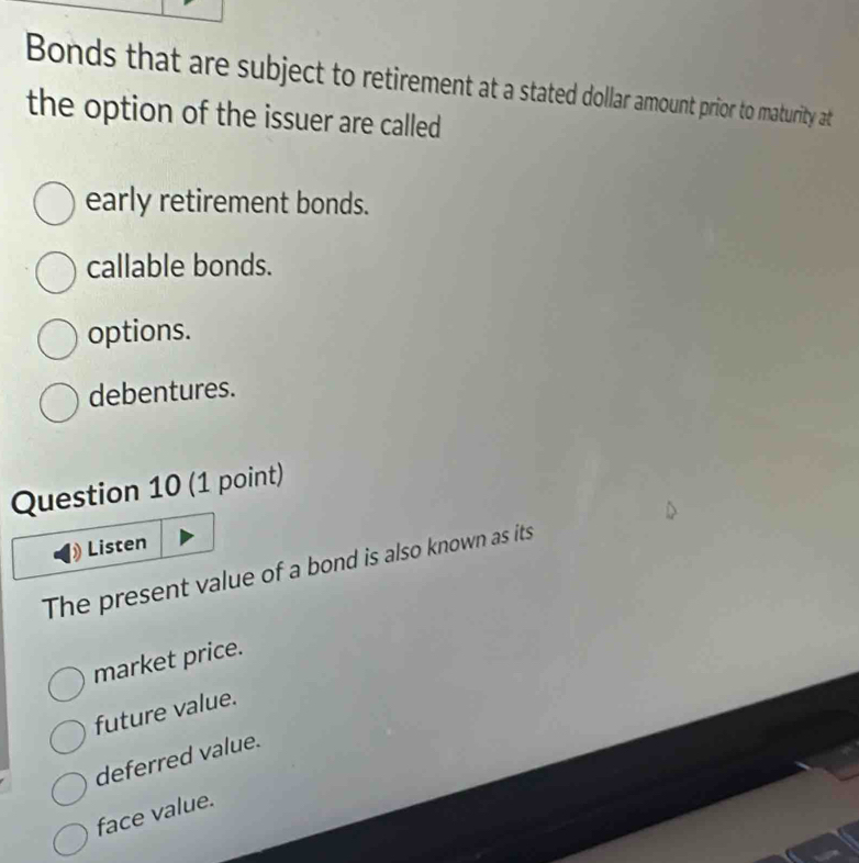 Bonds that are subject to retirement at a stated dollar amount prior to maturity at
the option of the issuer are called
early retirement bonds.
callable bonds.
options.
debentures.
Question 10 (1 point)
Listen
The present value of a bond is also known as its
market price.
future value.
deferred value.
face value.