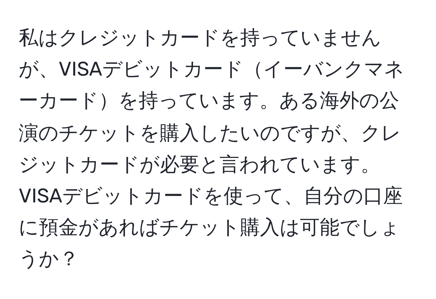 私はクレジットカードを持っていませんが、VISAデビットカードイーバンクマネーカードを持っています。ある海外の公演のチケットを購入したいのですが、クレジットカードが必要と言われています。VISAデビットカードを使って、自分の口座に預金があればチケット購入は可能でしょうか？