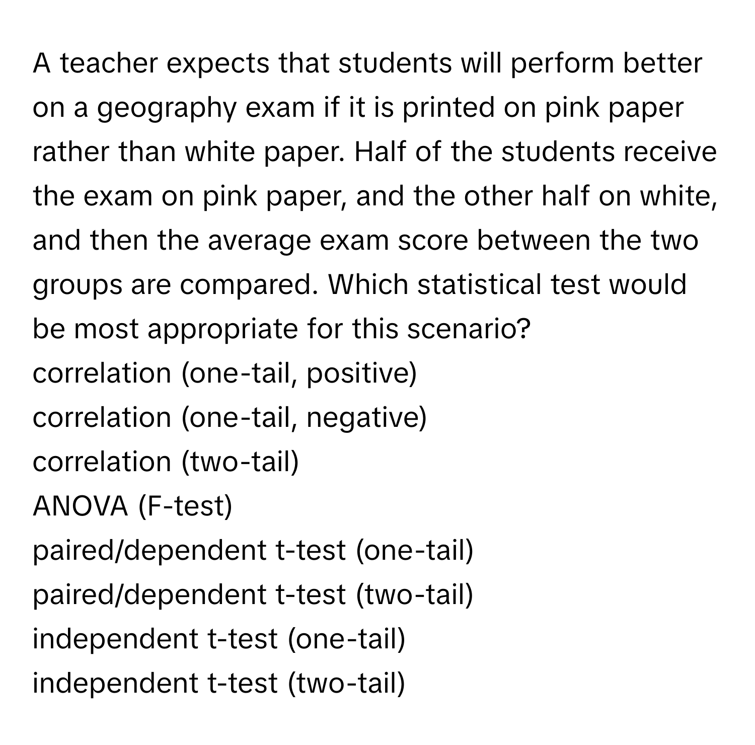 A teacher expects that students will perform better on a geography exam if it is printed on pink paper rather than white paper. Half of the students receive the exam on pink paper, and the other half on white, and then the average exam score between the two groups are compared. Which statistical test would be most appropriate for this scenario? 
  
correlation (one-tail, positive)
correlation (one-tail, negative)
correlation (two-tail)
ANOVA (F-test)
paired/dependent t-test (one-tail)
paired/dependent t-test (two-tail)
independent t-test (one-tail)
independent t-test (two-tail)