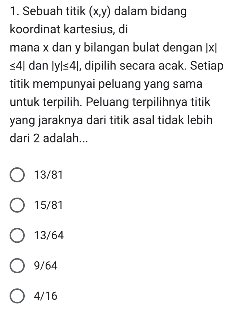 Sebuah titik (x,y) dalam bidang
koordinat kartesius, di
mana x dan y bilangan bulat dengan |x|
≤ 4| dan |y|≤ 4| , dipilih secara acak. Setiap
titik mempunyai peluang yang sama
untuk terpilih. Peluang terpilihnya titik
yang jaraknya dari titik asal tidak lebih
dari 2 adalah...
13/81
15/81
13/64
9/64
4/16