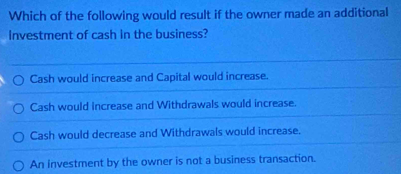 Which of the following would result if the owner made an additional
Investment of cash in the business?
Cash would increase and Capital would increase.
Cash would increase and Withdrawals would increase.
Cash would decrease and Withdrawals would increase.
An investment by the owner is not a business transaction.