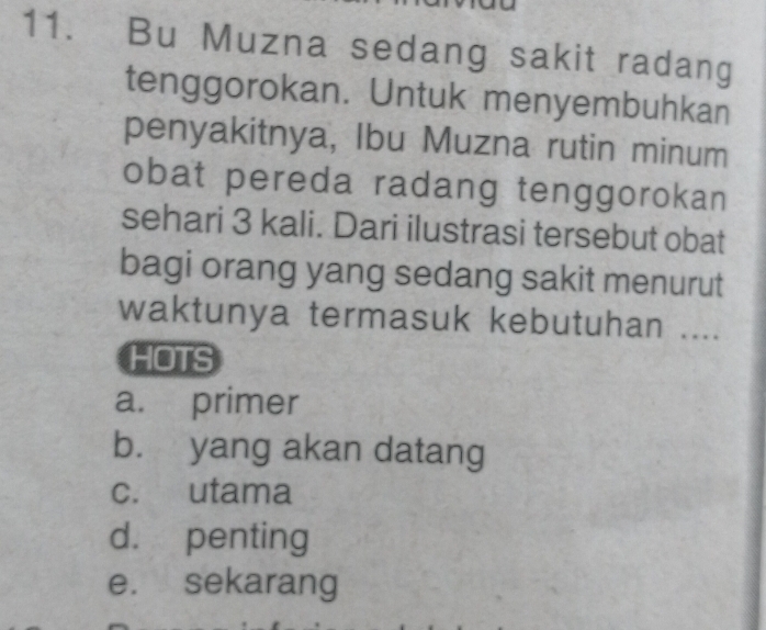 Bu Muzna sedang sakit radang
tenggorokan. Untuk menyembuhkan
penyakitnya, Ibu Muzna rutin minum
obat pereda radang tenggorokan
sehari 3 kali. Dari ilustrasi tersebut obat
bagi orang yang sedang sakit menurut
waktunya termasuk kebutuhan ....
HOTS
a. primer
b. yang akan datang
c. utama
d. penting
e. sekarang