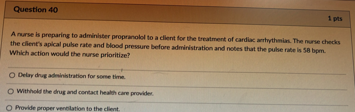 A nurse is preparing to administer propranolol to a client for the treatment of cardiac arrhythmias. The nurse checks
the client's apical pulse rate and blood pressure before administration and notes that the pulse rate is 58 bpm.
Which action would the nurse prioritize?
Delay drug administration for some time.
Withhold the drug and contact health care provider.
Provide proper ventilation to the client.