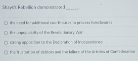 Shays's Rebellion demonstrated_
the need for additional courthouses to process foreclosures
the unpopularity of the Revolutionary War
strong opposition to the Declaration of Independence
the frustration of debtors and the failure of the Articles of Confederation