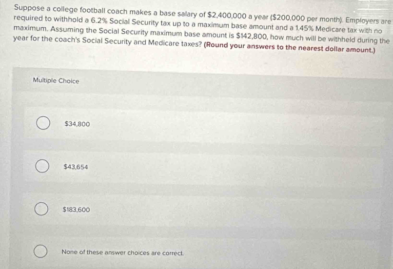 Suppose a college football coach makes a base salary of $2,400,000 a year ($200,000 per month). Employers are
required to withhold a 6.2% Social Security tax up to a maximum base amount and a 1.45% Medicare tax with no
maximum. Assuming the Social Security maximum base amount is $142,800, how much will be withheld during the
year for the coach's Social Security and Medicare taxes? (Round your answers to the nearest dollar amount.)
Multiple Choice
$34,800
$43,654
$183,600
None of these answer choices are correct.