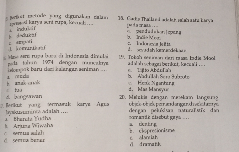 Berikut metode yang digunakan dalam 18. Gadis Thailand adalah salah satu karya
apresiasi karya seni rupa, kecuali .... pada masa …
a. induktif
b. deduktif
a. pendudukan Jepang
b. Indie Mooi
c empati
c. Indonesia Jelita
d. komunikatif
d. sesudah kemerdekaan
Masa seni rupa baru di Indonesia dimulai 19. Tokoh seniman dari masa Indie Mooi
pada tahun 1974 dengan munculnya adalah sebagai berikut, kecuali …
kelompok baru dari kalangan seniman .... a. Tijito Abdullah
a. muda b. Abdullah Soro Subroto
b. anak-anak c. Henk Ngantung
c. tua
d. Mas Mansyur
d. bangsawan 20. Melukis dengan merekam langsung
7. Berikut yang termasuk karya Agus objek-objek pemandangan di sekitarnya
Jayakusuminta adalah …. dengan pelukisan naturalistik dan
a. Bharata Yudha romantik disebut gaya …...
b. Arjuna Wiwaha a. denting
c. semua salah b. ekspresionisme
d. semua benar c. alamiah
d. dramatik