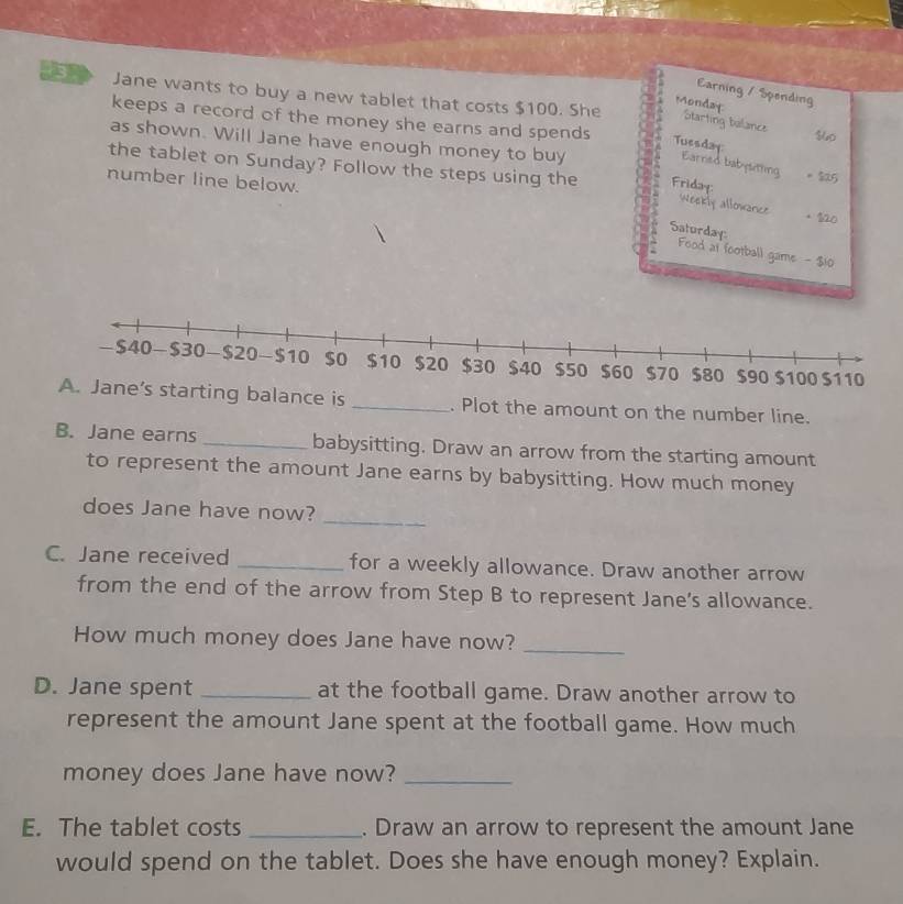 Earning / Spending 
a Jane wants to buy a new tablet that costs $100. She Starting balance 
Monday 
keeps a record of the money she earns and spends Tuesday 。 $5 $40
as shown. Will Jane have enough money to buy 
Earred babysitting 
the tablet on Sunday? Follow the steps using the Friday: 
number line below. 
Weekly allowance 。 120
Saturday: Food at football game - $10
arting balance is _. Plot the amount on the number line. 
B. Jane earns _babysitting. Draw an arrow from the starting amount 
to represent the amount Jane earns by babysitting. How much money 
_ 
does Jane have now? 
C. Jane received _for a weekly allowance. Draw another arrow 
from the end of the arrow from Step B to represent Jane's allowance. 
How much money does Jane have now?_ 
D. Jane spent _at the football game. Draw another arrow to 
represent the amount Jane spent at the football game. How much 
money does Jane have now?_ 
E. The tablet costs _. Draw an arrow to represent the amount Jane 
would spend on the tablet. Does she have enough money? Explain.