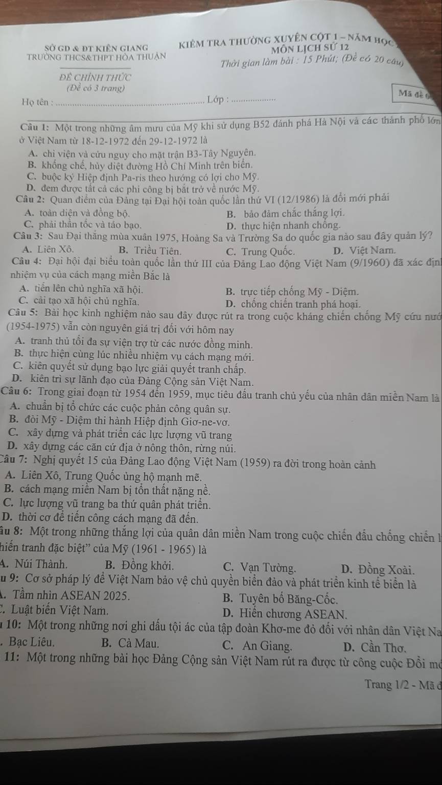 Sở gD & đt kiên giang  KiêM tra thường xUyên cột 1 - năm học
trườNG THCS&THPT HÒA THUẠn MôN Lịch sử 12
Thời gian làm bài : 15 Phút; (Đề có 20 câu)
Đề Chỉnh thức
(Đề có 3 trang)
Họ tên : _ Lớp :_
Mã đề o
Câu 1: Một trong những âm mưu của Mỹ khi sử dụng B52 đánh phá Hà Nội và các thành phố lớn
ở Việt Nam từ 18-12-1972 đến 29-12-1972 là
A. chỉ viện và cửu nguy cho mặt trận B3-Tây Nguyên.
B. khổng chế, hủy diệt đường Hồ Chí Minh trên biển.
C. buộc ký Hiệp định Pa-ris theo hướng có lợi cho Mỹ.
D. đem được tất cả các phi công bị bắt trở về nước Mỹ.
Câu 2: Quan điểm của Đảng tại Đại hội toàn quốc lần thứ VI (12/1986) là đổi mới phải
A. toàn diện và đồng bộ. B. bảo đảm chắc thắng lợi.
C. phải thần tốc và táo bạo. D. thực hiện nhanh chống.
Câu 3: Sau Đại thắng mùa xuân 1975, Hoàng Sa và Trường Sa do quốc gia nào sau đây quản lý?
A. Liên Xô. B. Triều Tiên. C. Trung Quốc. D. Việt Nam.
Câu 4: Đại hội đại biểu toàn quốc lần thứ III của Đảng Lao động Việt Nam (9/1960) đã xác định
nhiệm vụ của cách mạng miền Bắc là
A. tiên lên chủ nghĩa xã hội. B. trực tiếp chống Mỹ - Diệm.
C. cải tạo xã hội chủ nghĩa. D. chống chiến tranh phá hoại.
Câu 5: Bài học kinh nghiệm nào sau đây được rút ra trong cuộc kháng chiến chống Mỹ cứu nướ
(1954-1975) vẫn còn nguyên giá trị đối với hôm nay
A. tranh thủ tối đa sự viện trợ từ các nước đồng minh.
B. thực hiện cùng lúc nhiều nhiệm vụ cách mạng mới.
C. kiên quyết sử dụng bạo lực giải quyết tranh chấp.
D. kiên trì sự lãnh đạo của Đảng Cộng sản Việt Nam.
Câu 6: Trong giai đoạn từ 1954 đến 1959, mục tiêu đầu tranh chủ yếu của nhân dân miền Nam là
A. chuẩn bị tổ chức các cuộc phản công quân sự.
B. đòi Mỹ - Diệm thi hành Hiệp định Giơ-ne-vơ.
C. xây dựng và phát triển các lực lượng vũ trang
D. xây dựng các căn cứ địa ở nông thôn, rừng núi.
Câu 7: Nghị quyết 15 của Đảng Lao động Việt Nam (1959) ra đời trong hoàn cảnh
A. Liên Xô, Trung Quốc ủng hộ mạnh mẽ.
B. cách mạng miền Nam bị tồn thất nặng nề.
C. lực lượng vũ trang ba thứ quân phát triển.
D. thời cơ để tiến công cách mạng đã đến.
ầu 8: Một trong những thắng lợi của quân dân miền Nam trong cuộc chiến đấu chống chiến l
thiến tranh đặc biệt'' của Mỹ (1961 - 1965) là
A. Núi Thành. B. Đồng khởi. C. Vạn Tường. D. Đồng Xoài.
Su 9: Cơ sở pháp lý để Việt Nam bảo vệ chủ quyền biển đảo và phát triển kinh tế biển là
. Tầm nhìn ASEAN 2025. B. Tuyên bố Băng-Cốc.
C. Luật biến Việt Nam. D. Hiển chương ASEAN.
m 10: Một trong những nơi ghi dấu tội ác của tập đoàn Khơ-me đỏ đối với nhân dân Việt Na
. Bạc Liêu. B. Cà Mau. C. An Giang. D. Cần Thơ.
11: Một trong những bài học Đảng Cộng sản Việt Nam rút ra được từ công cuộc Đồi mô
Trang 1/2 - Mã đ