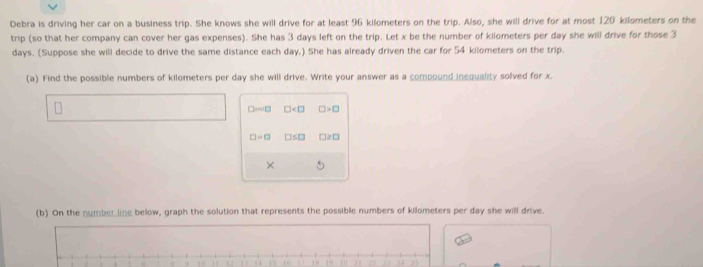 Debra is driving her car on a business trip. She knows she will drive for at least 96 kilometers on the trip. Also, she will drive for at most 120 kilometers on the 
trip (so that her company can cover her gas expenses). She has 3 days left on the trip. Let x be the number of kilometers per day she will drive for those 3
days. (Suppose she will decide to drive the same distance each day.) She has already driven the car for 54 kilometers on the trip. 
(a) Find the possible numbers of kilometers per day she will drive. Write your answer as a compound inequality solved for x. 
□anl□ □ □ >□
□ =□ □ ≤ □ 12□ 
× 
(b) On the number line below, graph the solution that represents the possible numbers of kilometers per day she will drive.
1 2 14  1 ' 19 yn n