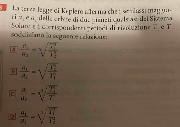 La terza legge di Keplero afferma che i semiassi maggio-
ri a_1 e a_2 delle orbite di due pianeti qualsiasi del Sistema
Solare e i corrispondenti periodi di rivoluzione T_1 e T_2
soddisfano la seguente relazione:
A frac a_1a_2=sqrt (frac T_1)^3(T_2)^3
B frac a_1a_2=sqrt (frac T_2)^3(T_1)^3
C frac a_1a_2=sqrt [3](frac T_2)^2(T_1)^2
D frac a_1a_2=sqrt [3](frac T_1)^2(T_2)^2