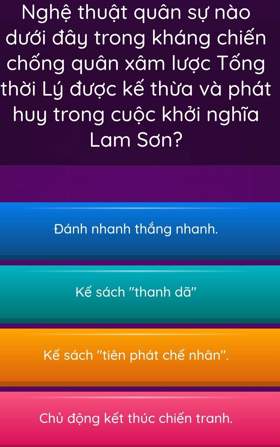 Nghệ thuật quân sự nào
dưới đây trong kháng chiến
chống quân xâm lược Tống
thời Lý được kế thừa và phát
huy trong cuộc khởi nghĩa
Lam Sơn?
Đánh nhanh thắng nhanh.
K sách ''thanh dã''
Kế sách ''tiên phát chế nhân''.
Chủ động kết thúc chiến tranh.