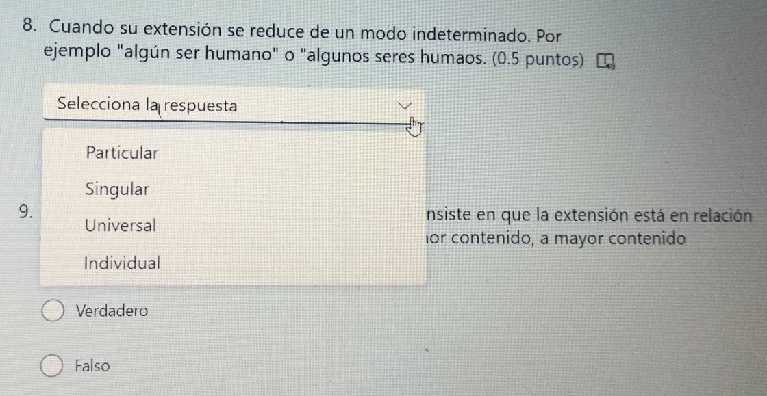 Cuando su extensión se reduce de un modo indeterminado. Por
ejemplo "algún ser humano" o "algunos seres humaos. (0.5 puntos)
Selecciona la respuesta
Particular
Singular
9. nsiste en que la extensión está en relación
Universal
for contenido, a mayor contenido
Individual
Verdadero
Falso