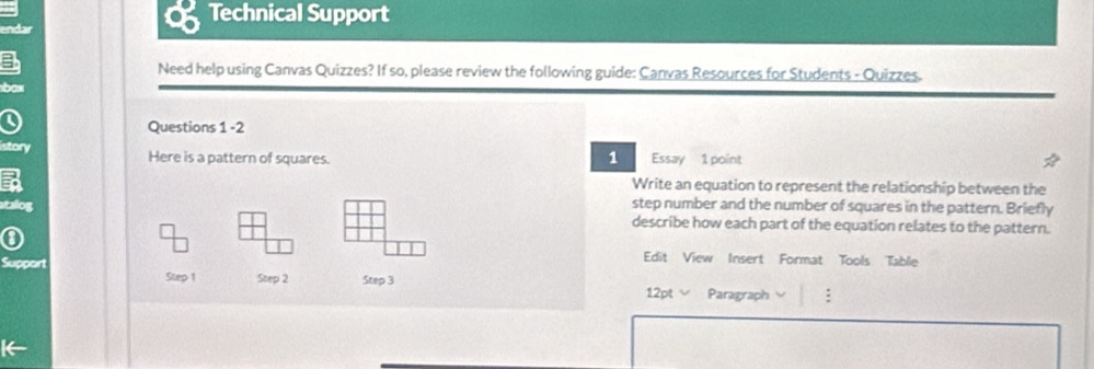 Technical Support 
endar 
Need help using Canvas Quizzes? If so, please review the following guide: Canvas Resources for Students - Quizzes. 
box 
Questions 1 -2 
1 
istory Here is a pattern of squares. Essay 1 point 
Write an equation to represent the relationship between the 
step number and the number of squares in the pattern. Briefly 
atalog describe how each part of the equation relates to the pattern. 
Support 
Edit View Insert Format Tools Tablie 
Step 1 Step 2 Step 3
12pt √ Paragraph :