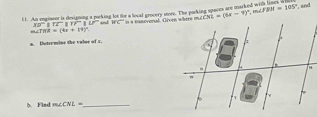 An engineer is designing a parking lot for a local grocery store. The parking spaces are marked with lines wh
XD^-parallel TZparallel YF^-parallel LP^- and WC^- is a transversal. Given where m∠ CNL=(6x-9)^circ , m∠ FBH=105°
, and
m∠ THR=(4x+19)^circ . 
a. Determine the value of x. 
b. Find m∠ CNL= _