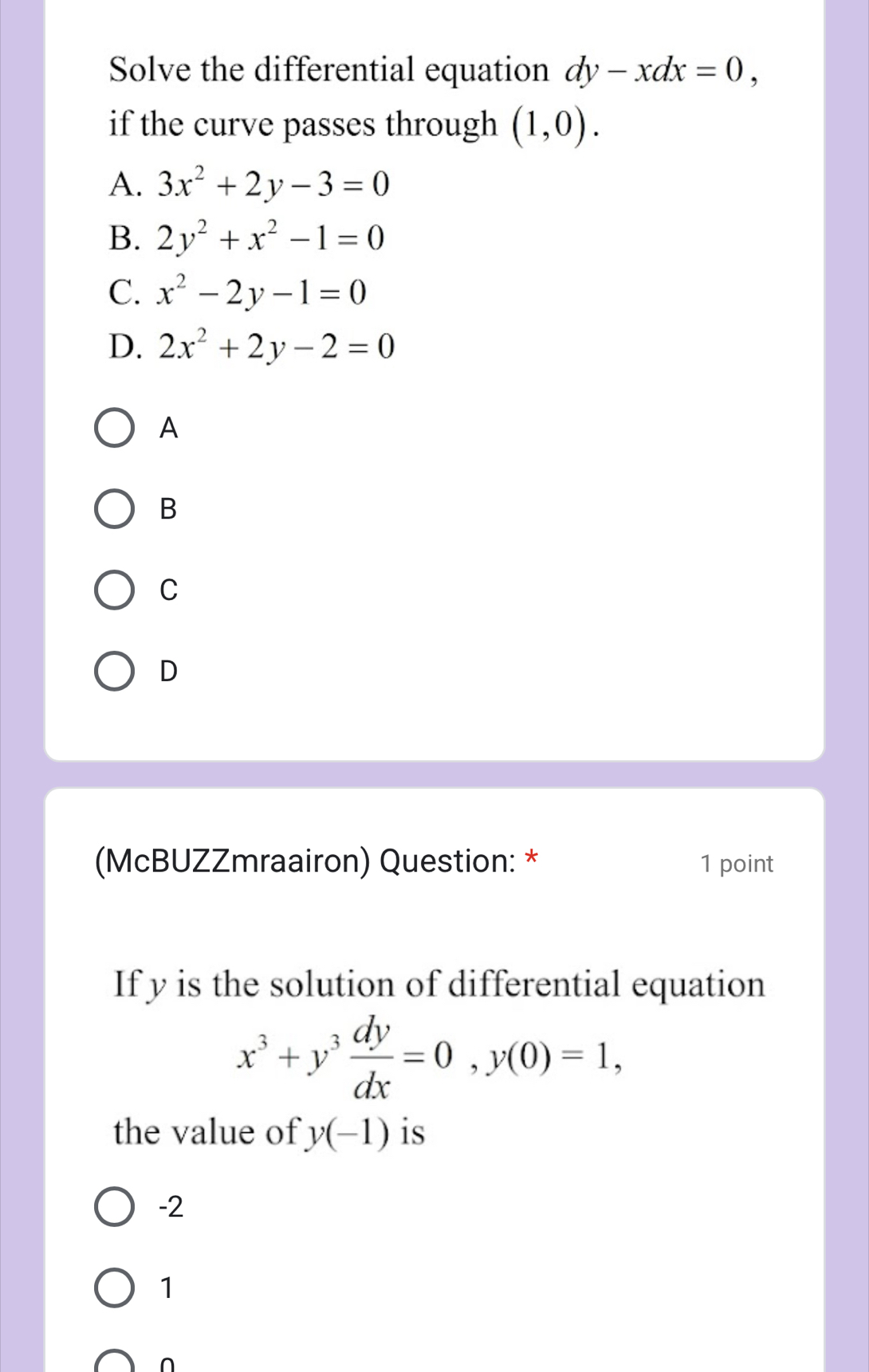 Solve the differential equation dy-xdx=0, 
if the curve passes through (1,0).
A. 3x^2+2y-3=0
B. 2y^2+x^2-1=0
C. x^2-2y-1=0
D. 2x^2+2y-2=0
A
B
C
D
(McBUZZmraairon) Question: * 1 point
If y is the solution of differential equation
x^3+y^3 dy/dx =0, y(0)=1, 
the value of y(-1) is
-2
1
∩