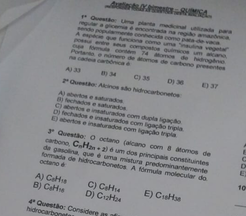 Avaliação IV bimestre - QUÍMICA ceata agal daçãis

1^s Questão: Uma planta medicinal utilizada para
regular a glicemia é encontrada na região amazônica.
sendo popularmente conhecida como pata-de-vaca.
A espécie que funciona como uma "insulina vegetal"
possui entre seus compostos químicos um alcano,
cuja fórmula contém 74 átomos de hidrogênio.
Portanto, o número de átomos de carbono presentes
na cadeia carbônica é.
A) 33 B) 34 C) 35 D) 36 E) 37
2^a Questão: Alcinos são hidrocarbonetos:
A) abertos e saturados.
B) fechados e saturados.
C) abertos e insaturados com dupla ligação
D) fechados e insaturados com ligação trípla.
E) abertos e insaturados com ligação tripla.
3° Questão: O octano (alcano com 8 átomos de
carbono, C_nH_2n+2) é um dos principais constituintes
C
da gasolina, que é uma mistura predominantemente
octano é
D
formada de hidrocarbonetos. A fórmula molecular do
E)
_
A) C_8H_18 C) C_8H_14 E) C_18H_38
10
B) C_8H_16 D) C_12H_24
4^a Questão: Considere as of
hidrocarbonnt