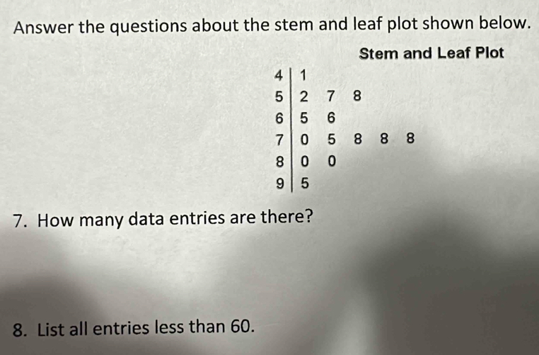 Answer the questions about the stem and leaf plot shown below. 
Stem and Leaf Plot
frac beginarrayr 4 6endarray beginarrayr 4&5endarray beginarrayr 7 278 5 5 95 00 5endarray endarray
7. How many data entries are there? 
8. List all entries less than 60.