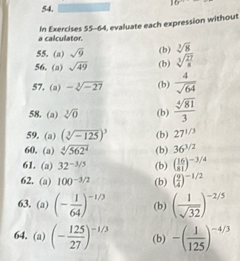 16 
54. 
In Exercises 5 5-64, evaluate each expression without 
a calculator. 
55. (a) sqrt(9) (b) sqrt[3](8)
56. (a) sqrt(49) (b) sqrt[3](frac 27)8
57. (a) -sqrt[3](-27) (b)  4/sqrt(64) 
58. (a) sqrt[3](0) (b)  sqrt[4](81)/3 
59. (a) (sqrt[3](-125))^3 (b) 27^(1/3)
60. (a) sqrt[4](562^4) (b) 36^(3/2)
61. (a) 32^(-3/5) (b) ( 16/81 )^-3/4
62. (a) 100^(-3/2) (b) ( 9/4 )^-1/2
63. (a) (- 1/64 )^-1/3 (b) ( 1/sqrt(32) )^-2/5
64. (a) (- 125/27 )^-1/3 (b) -( 1/125 )^-4/3