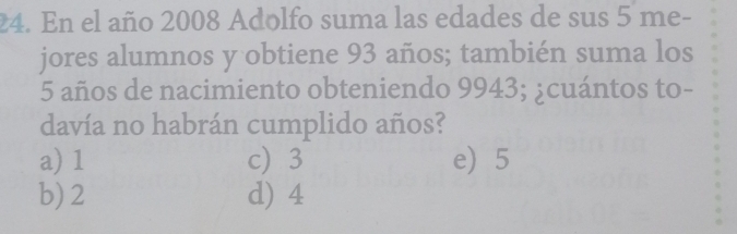 En el año 2008 Adolfo suma las edades de sus 5 me-
jores alumnos y obtiene 93 años; también suma los
5 años de nacimiento obteniendo 9943; ¿cuántos to-
davía no habrán cumplido años?
a) 1 c) 3 e 5
b) 2 d) 4