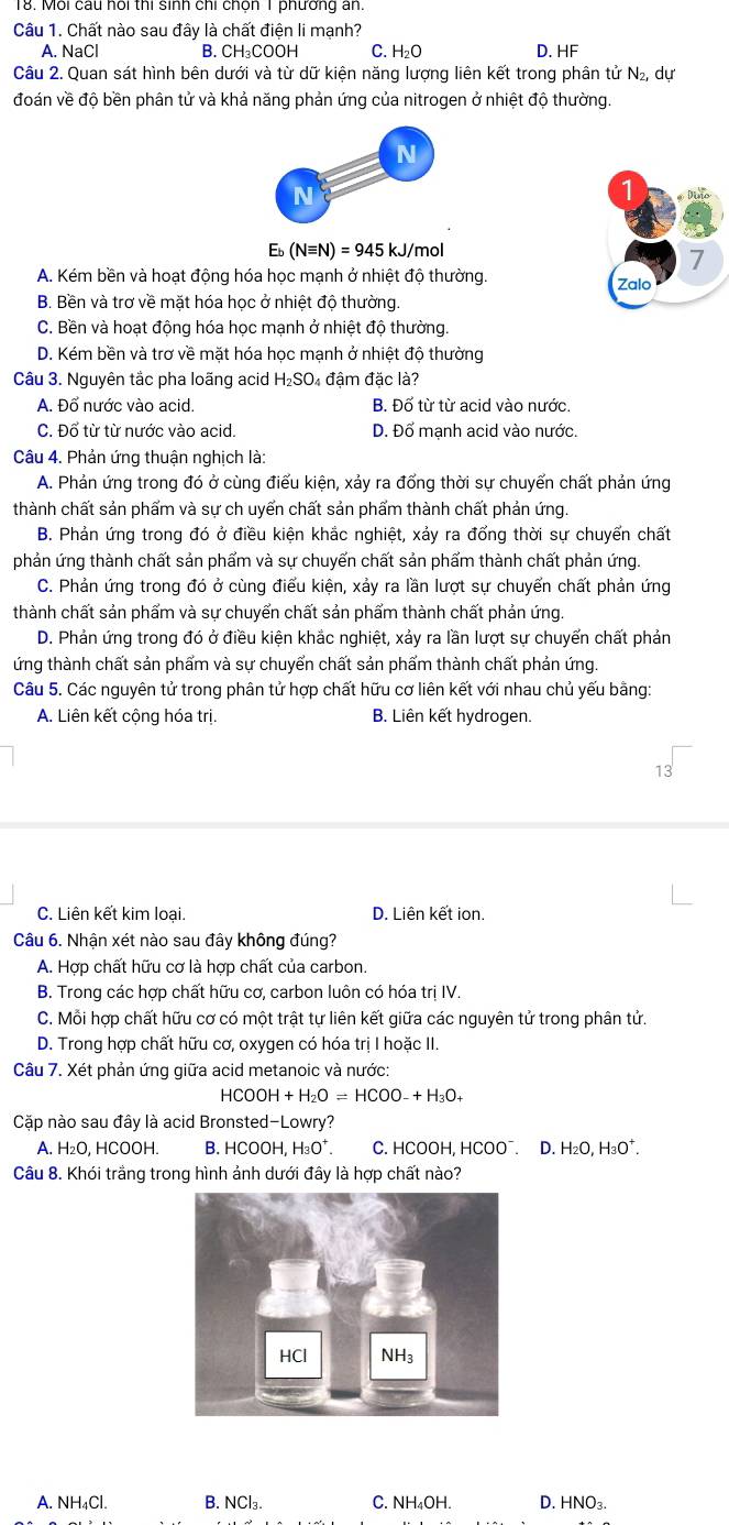 Mỗi cầu hồi thi sinh chi chốn 1 phương an.
Câu 1. Chất nào sau đây là chất điện li mạnh?
A. NaCl B. CH₃COOH C. H₂O D. HF
Câu 2, Quan sát hình bên dưới và từ dữ kiên năng lượng liên kết trong phân tử v dự
đoán về độ bền phân tử và khả năng phản ứng của nitrogen ở nhiệt độ thường
Eb (Nequiv N)=945kJ/mo
7
A. Kém bền và hoạt động hóa học mạnh ở nhiệt độ thường. Zalo
B. Bền và trơ về mặt hóa học ở nhiệt độ thường.
C. Bền và hoạt động hóa học mạnh ở nhiệt độ thường.
D. Kém bền và trơ về mặt hóa học mạnh ở nhiệt độ thường
Câu 3. Nguyên tắc pha loãng acid H_2SO_4 4 đậm đặc là?
A. Đổ nước vào acid. B. Đổ từ từ acid vào nước.
C. Đổ từ từ nước vào acid. D. Đổ mạnh acid vào nước.
Câu 4. Phản ứng thuận nghịch là:
A. Phản ứng trong đó ở cùng điểu kiện, xảy ra đổng thời sự chuyển chất phản ứng
thành chất sản phẩm và sự ch uyển chất sản phẩm thành chất phản ứng.
B. Phản ứng trong đó ở điều kiện khắc nghiệt, xảy ra đổng thời sự chuyển chất
phản ứng thành chất sản phẩm và sự chuyến chất sản phẩm thành chất phản ứng.
C. Phản ứng trong đó ở cùng điểu kiện, xảy ra lần lượt sự chuyển chất phản ứng
thành chất sản phẩm và sư chuyển chất sản phẩm thành chất phản ứng.
D. Phản ứng trong đó ở điều kiện khắc nghiệt, xảy ra lần lượt sự chuyển chất phản
ứng thành chất sản phẩm và sự chuyển chất sản phẩm thành chất phản ứng.
Câu 5. Các nguyên tử trong phân tử hợp chất hữu cơ liên kết với nhau chủ yếu bằng:
A. Liên kết cộng hóa trị. B. Liên kết hydrogen.
C. Liên kết kim loại. D. Liên kết ion.
Câu 6. Nhận xét nào sau đây không đúng?
A. Hợp chất hữu cơ là hợp chất của carbon.
B. Trong các hợp chất hữu cơ, carbon luôn có hóa trị IV.
C. Mỗi hợp chất hữu cơ có một trật tự liên kết giữa các nguyên tử trong phân tử.
D. Trong hợp chất hữu cơ, oxygen có hóa trị I hoặc II.
Câu 7. Xét phản ứng giữa acid metanoic và nước:
HCOOH+H_2O=HCOO-+H_3O_+
Cặp nào sau đây là acid Bronsted-Lowry?
A. H₂O, HCOOH. B. HCOOH, H₃O⁺. C. HCOOH, HCOO¯. D. H₂O, H₃O⁺.
Câu 8. Khói trắng trong hình ảnh dưới đây là hợp chất nào?
A. NH₄Cl. B. NCl₃. C. NH₄OH. D. HNO₃