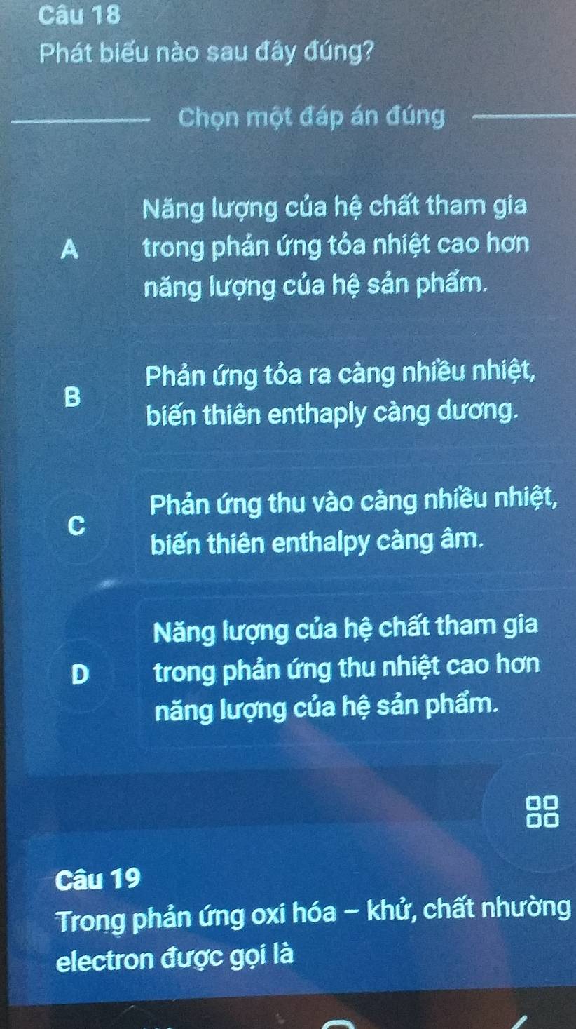 Phát biểu nào sau đây đúng?
_Chọn một đáp án đúng_
Năng lượng của hệ chất tham gia
A trong phản ứng tỏa nhiệt cao hơn
năng lượng của hệ sản phẩm.
Phản ứng tỏa ra càng nhiều nhiệt,
B
biến thiên enthaply càng dương.
Phản ứng thu vào càng nhiều nhiệt,
C
biến thiên enthalpy càng âm.
Năng lượng của hệ chất tham gia
D trong phản ứng thu nhiệt cao hơn
năng lượng của hệ sản phẩm.
Câu 19
Trong phản ứng oxi hóa - khử, chất nhường
electron được gọi là