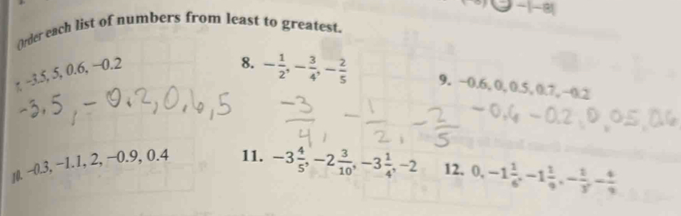 1-81 
()rder each list of numbers from least to greatest. 
η −3.5, 5, 0.6, −0.2
8. - 1/2 , - 3/4 , - 2/5  9. −0.6, 0, 0.5, 0.7, −0.2
1(. −0.3, −1.1, 2, −0.9, 0.4 11. -3 4/5 , -2 3/10 , -3 1/4 , -2 12. 0, -1 1/6 , -1 1/9 , - 1/3 , - 4/9 